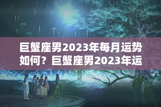 巨蟹座男2023年每月运势如何？巨蟹座男2023年运势详解