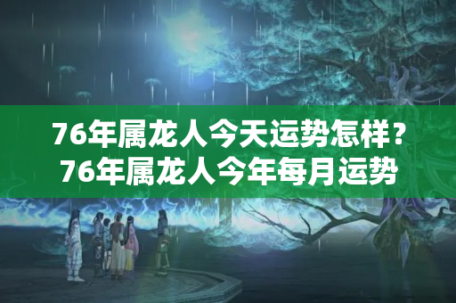 76年属龙人今天运势怎样？76年属龙人今年每月运势