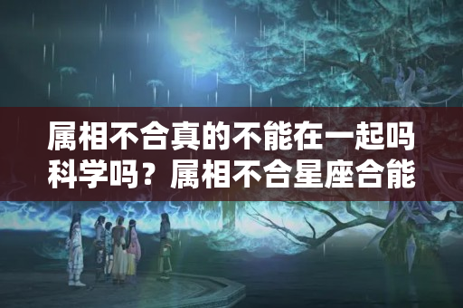 属相不合真的不能在一起吗科学吗？属相不合星座合能在一起吗