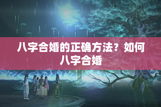 八字合婚的正确方法？如何八字合婚