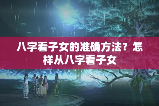 八字看子女的准确方法？怎样从八字看子女