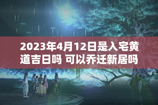 2023年4月12日是入宅黄道吉日吗 可以乔迁新居吗