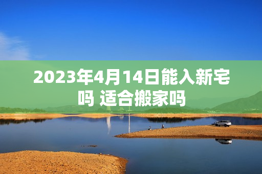 2023年4月14日能入新宅吗 适合搬家吗