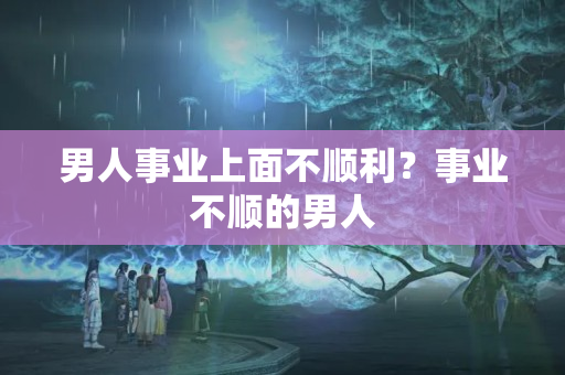 男人事业上面不顺利？事业不顺的男人