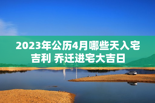 2023年公历4月哪些天入宅吉利 乔迁进宅大吉日