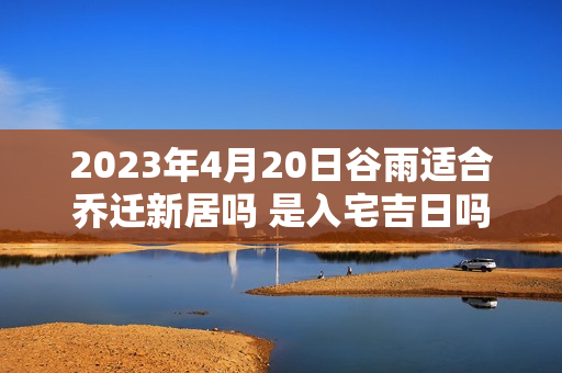 2023年4月20日谷雨适合乔迁新居吗 是入宅吉日吗