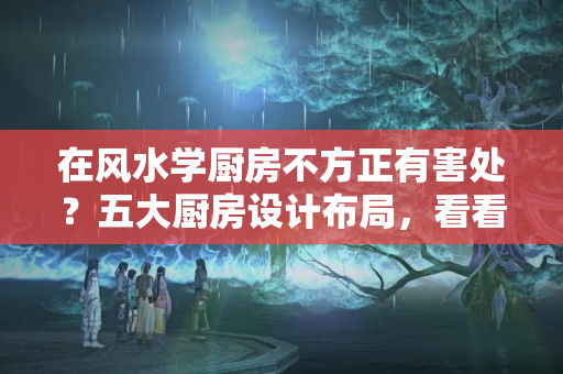 在风水学厨房不方正有害处？五大厨房设计布局，看看是否有你的梦中情厨