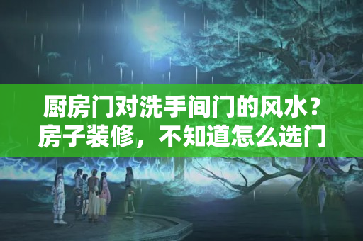 厨房门对洗手间门的风水？房子装修，不知道怎么选门？快来看看你家的门选对了吗