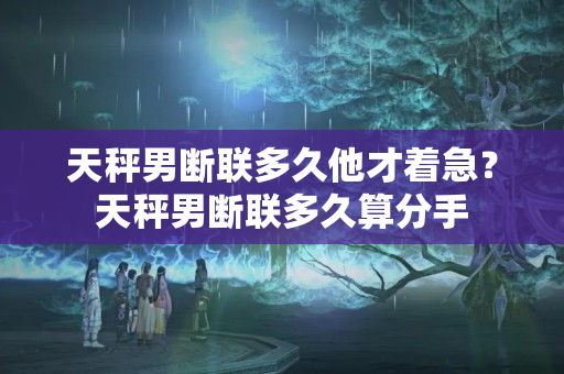 天秤男断联多久他才着急？天秤男断联多久算分手