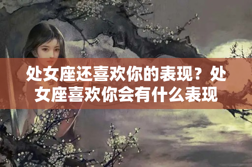 处女座还喜欢你的表现？处女座喜欢你会有什么表现