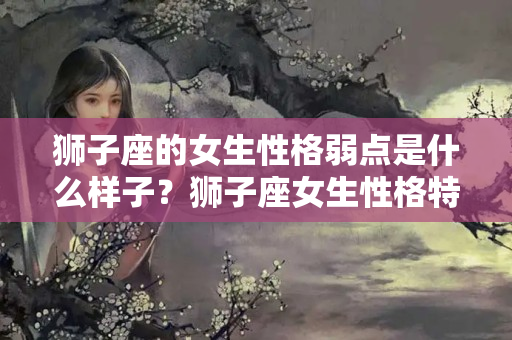 狮子座的女生性格弱点是什么样子？狮子座女生性格特点以及弱点