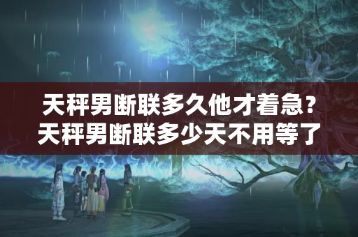 天秤男断联多久他才着急？天秤男断联多少天不用等了