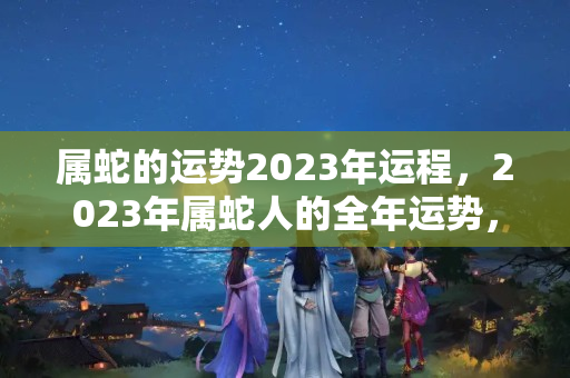 属蛇的运势2023年运程，2023年属蛇人的全年运势，属蛇2023犯太岁吗生肖