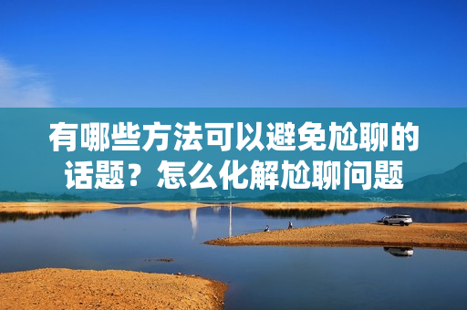 有哪些方法可以避免尬聊的话题？怎么化解尬聊问题