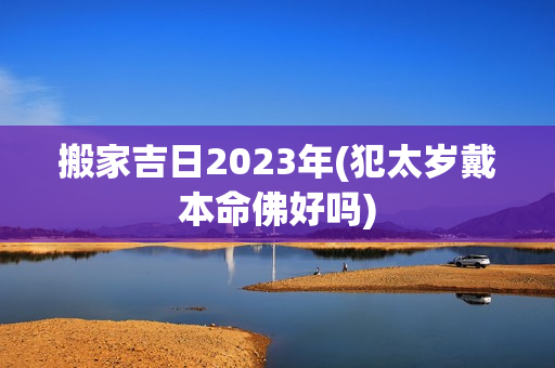 搬家吉日2023年(犯太岁戴本命佛好吗)