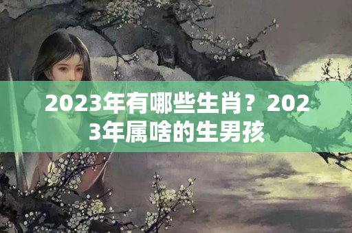 2023年有哪些生肖？2023年属啥的生男孩