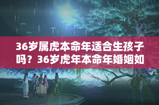 36岁属虎本命年适合生孩子吗？36岁虎年本命年婚姻如何