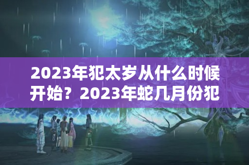 2023年犯太岁从什么时候开始？2023年蛇几月份犯太岁