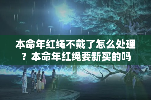 本命年红绳不戴了怎么处理？本命年红绳要新买的吗