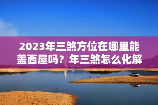 2023年三煞方位在哪里能盖西屋吗？年三煞怎么化解方法