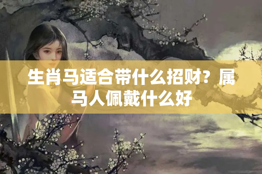 生肖马适合带什么招财？属马人佩戴什么好