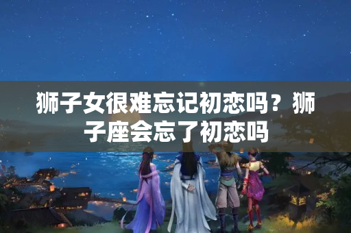 狮子女很难忘记初恋吗？狮子座会忘了初恋吗