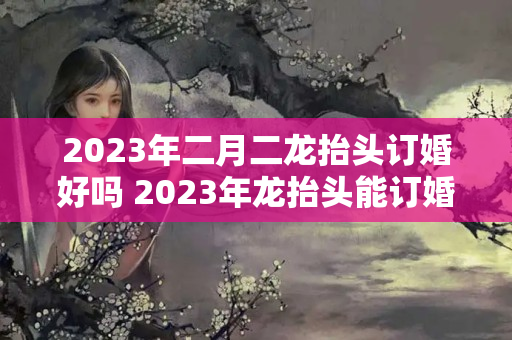 2023年二月二龙抬头订婚好吗 2023年龙抬头能订婚吗