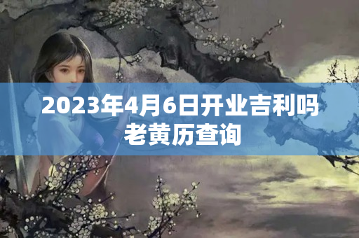 2023年4月6日开业吉利吗 老黄历查询