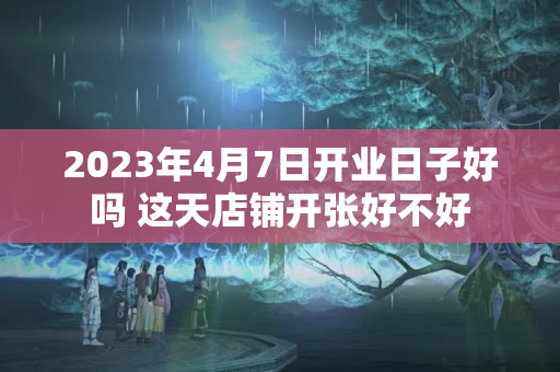 2023年4月7日开业日子好吗 这天店铺开张好不好