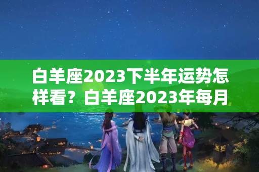 白羊座2023下半年运势怎样看？白羊座2023年每月运势详解