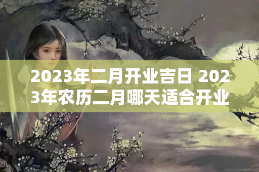 2023年二月开业吉日 2023年农历二月哪天适合开业