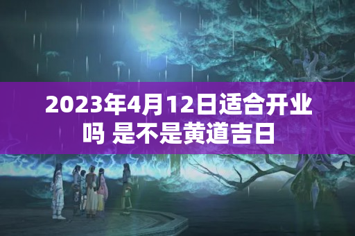 2023年4月12日适合开业吗 是不是黄道吉日