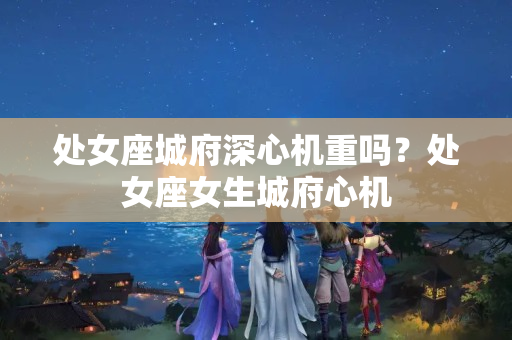 处女座城府深心机重吗？处女座女生城府心机