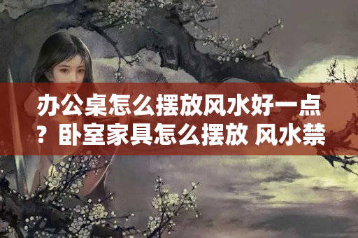 办公桌怎么摆放风水好一点？卧室家具怎么摆放 风水禁忌有哪些