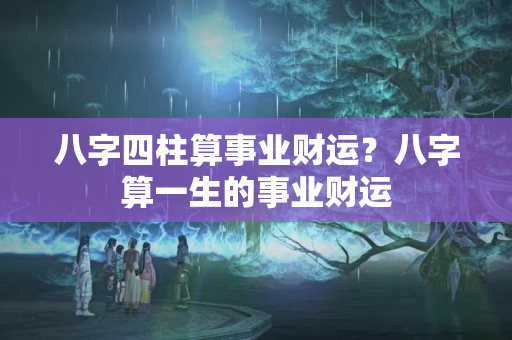 八字四柱算事业财运？八字算一生的事业财运