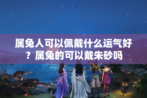 属兔人可以佩戴什么运气好？属兔的可以戴朱砂吗