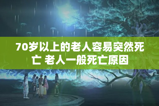 70岁以上的老人容易突然死亡 老人一般死亡原因