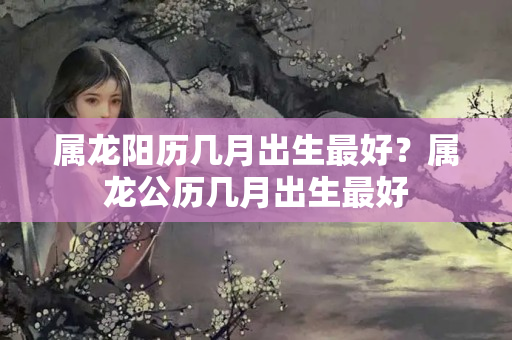 属龙阳历几月出生最好？属龙公历几月出生最好