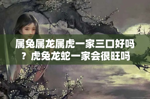 属兔属龙属虎一家三口好吗？虎兔龙蛇一家会很旺吗