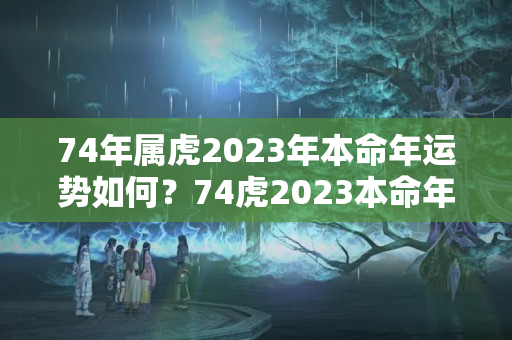 74年属虎2023年本命年运势如何？74虎2023本命年怎么样