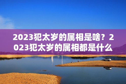 2023犯太岁的属相是啥？2023犯太岁的属相都是什么