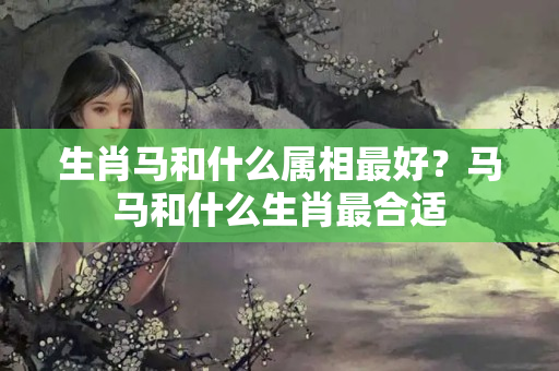 生肖马和什么属相最好？马马和什么生肖最合适