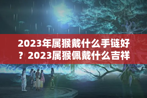 2023年属猴戴什么手链好？2023属猴佩戴什么吉祥物最好