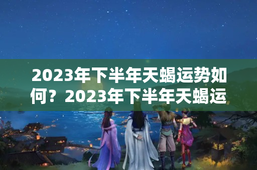 2023年下半年天蝎运势如何？2023年下半年天蝎运势如何呢