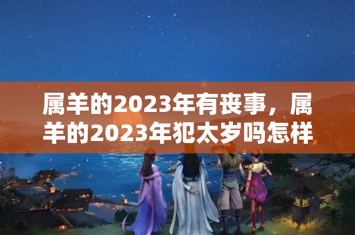 属羊的2023年有丧事，属羊的2023年犯太岁吗怎样化解？需要躲太岁吗为什么