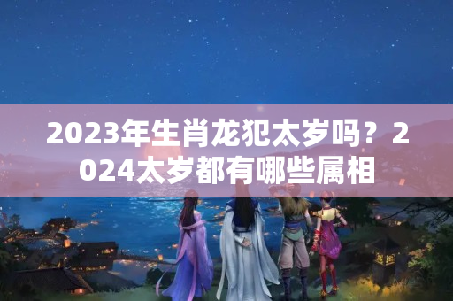 2023年生肖龙犯太岁吗？2024太岁都有哪些属相