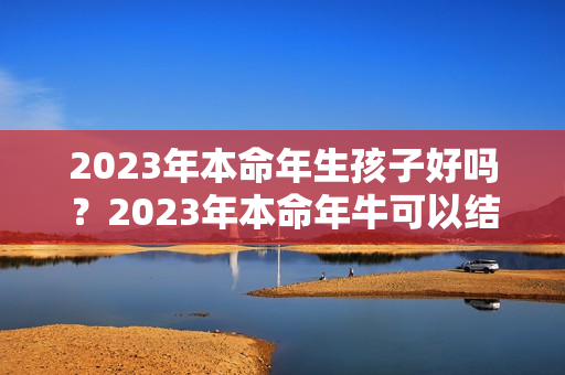 2023年本命年生孩子好吗？2023年本命年牛可以结婚吗