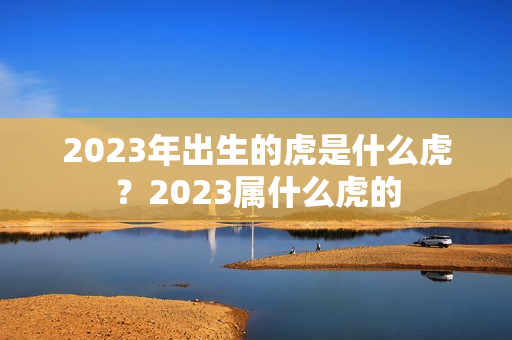 2023年出生的虎是什么虎？2023属什么虎的