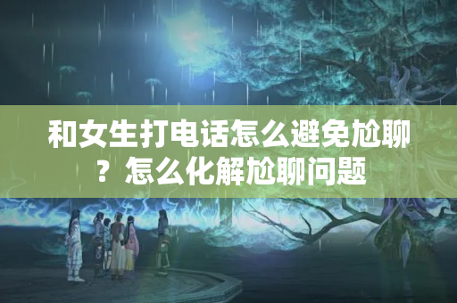 和女生打电话怎么避免尬聊？怎么化解尬聊问题