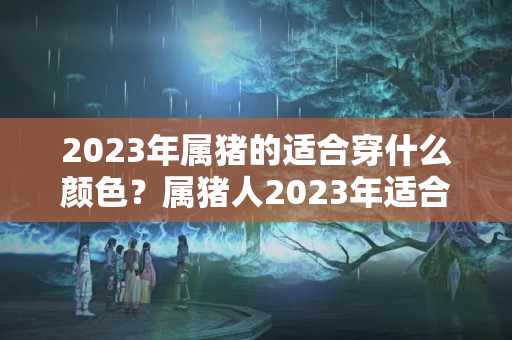 2023年属猪的适合穿什么颜色？属猪人2023年适合穿什么颜色